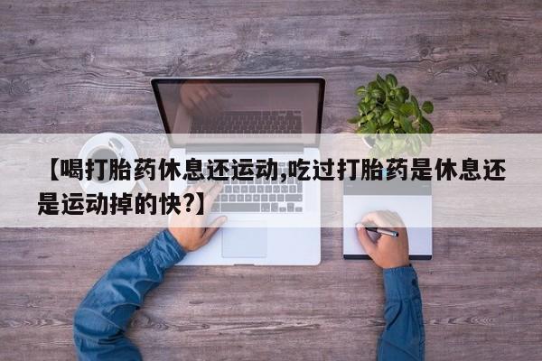 药流药怎么买【喝打胎药休息还运动,吃过打胎药是休息还是运动掉的快?】