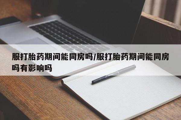 药流药怎么买服打胎药期间能同房吗/服打胎药期间能同房吗有影响吗