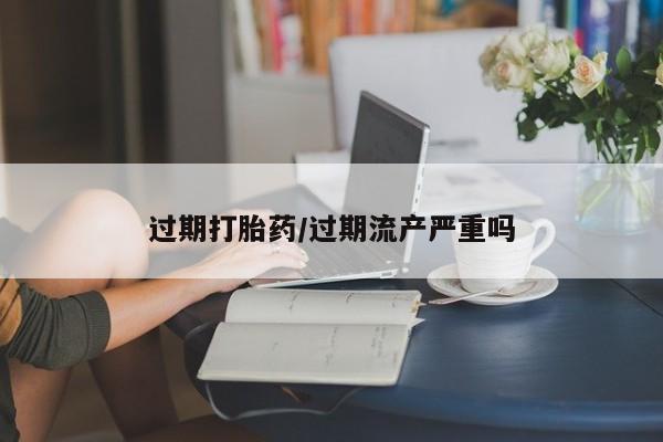 药流药怎么买过期打胎药/过期流产严重吗