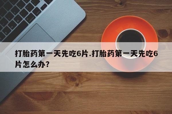 药流药怎么买打胎药第一天先吃6片.打胎药第一天先吃6片怎么办？
