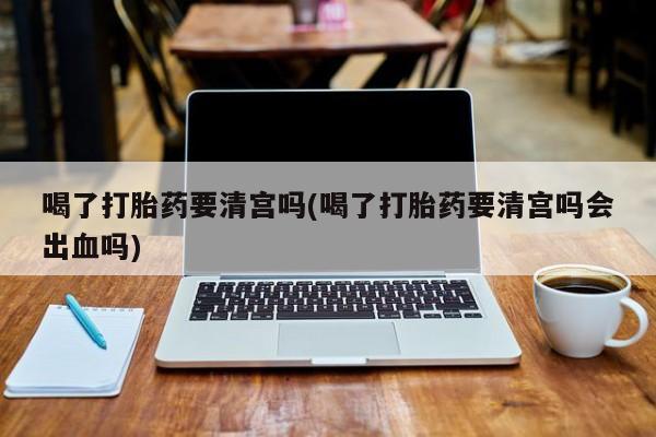 药流药怎么买喝了打胎药要清宫吗(喝了打胎药要清宫吗会出血吗)