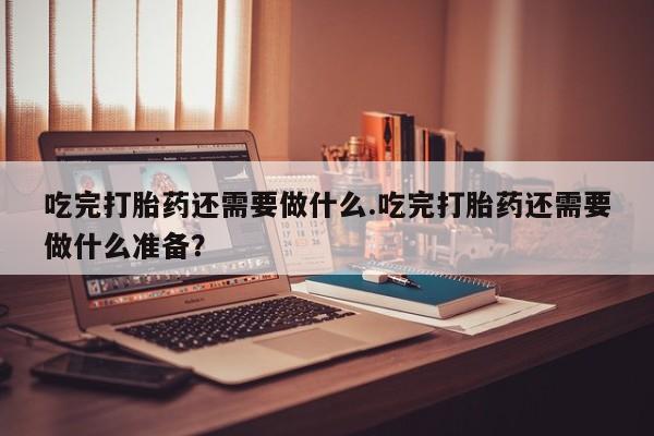 药流药怎么买吃完打胎药还需要做什么.吃完打胎药还需要做什么准备？
