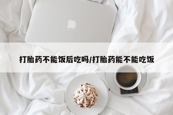 药流药怎么买打胎药不能饭后吃吗/打胎药能不能吃饭
