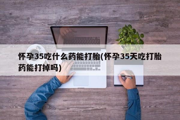药流药怎么买怀孕35吃什么药能打胎(怀孕35天吃打胎药能打掉吗)