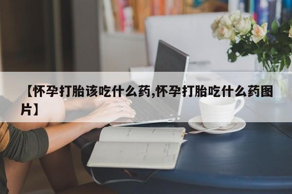 药流药怎么买【怀孕打胎该吃什么药,怀孕打胎吃什么药图片】