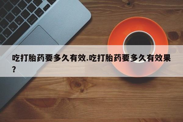 药流药怎么买吃打胎药要多久有效.吃打胎药要多久有效果？