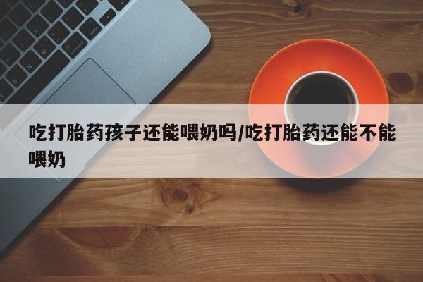 药流药怎么买吃打胎药孩子还能喂奶吗/吃打胎药还能不能喂奶