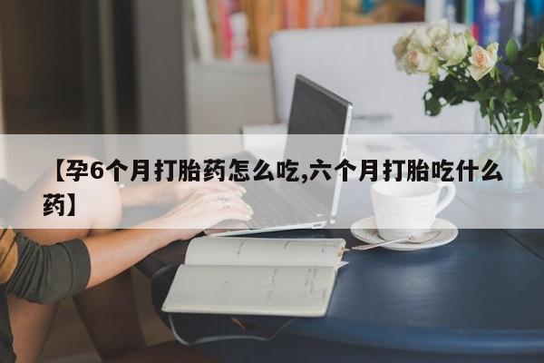 药流药怎么买【孕6个月打胎药怎么吃,六个月打胎吃什么药】