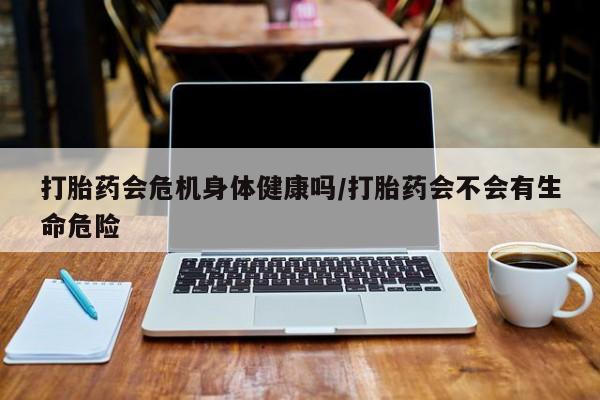 药流药怎么买打胎药会危机身体健康吗/打胎药会不会有生命危险