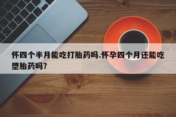 药流药怎么买怀四个半月能吃打胎药吗.怀孕四个月还能吃堕胎药吗？