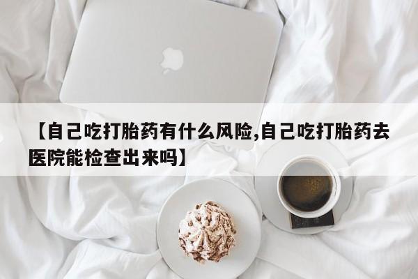 药流药怎么买【自己吃打胎药有什么风险,自己吃打胎药去医院能检查出来吗】