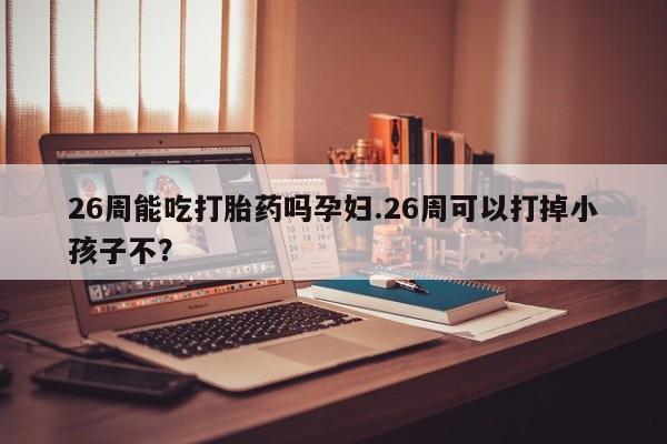 药流药怎么买26周能吃打胎药吗孕妇.26周可以打掉小孩子不？