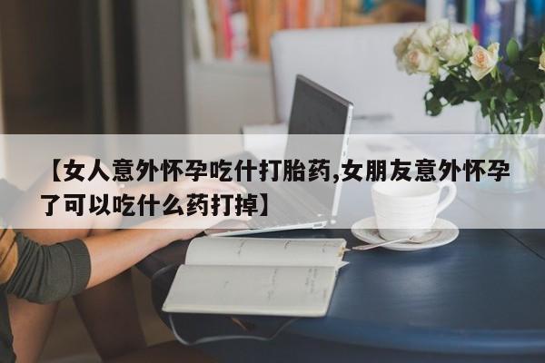 药流药怎么买【女人意外怀孕吃什打胎药,女朋友意外怀孕了可以吃什么药打掉】