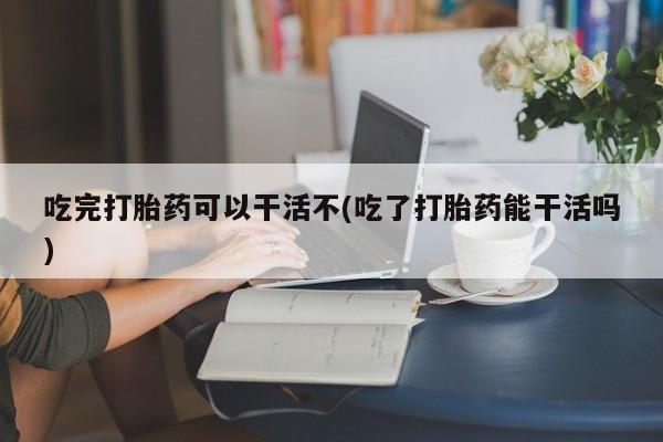药流药怎么买吃完打胎药可以干活不(吃了打胎药能干活吗)