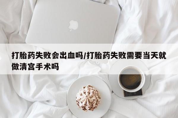 药流药怎么买打胎药失败会出血吗/打胎药失败需要当天就做清宫手术吗
