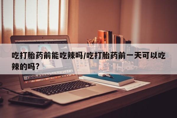药流药怎么买吃打胎药前能吃辣吗/吃打胎药前一天可以吃辣的吗?