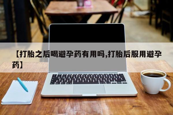 药流药怎么买【打胎之后喝避孕药有用吗,打胎后服用避孕药】
