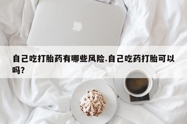 药流药怎么买自己吃打胎药有哪些风险.自己吃药打胎可以吗？