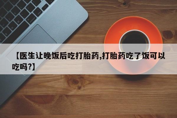药流药怎么买【医生让晚饭后吃打胎药,打胎药吃了饭可以吃吗?】