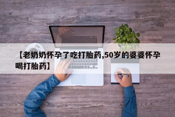 药流药怎么买【老奶奶怀孕了吃打胎药,50岁的婆婆怀孕喝打胎药】