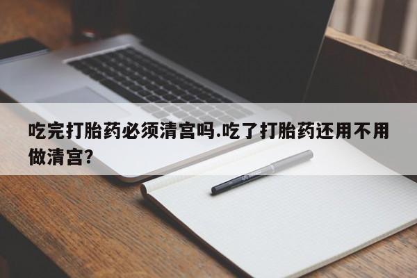 药流药怎么买吃完打胎药必须清宫吗.吃了打胎药还用不用做清宫？