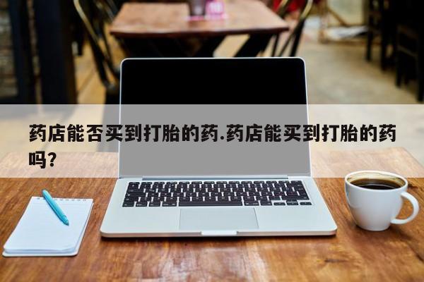 药流药怎么买药店能否买到打胎的药.药店能买到打胎的药吗？