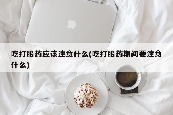 药流药怎么买吃打胎药应该注意什么(吃打胎药期间要注意什么)