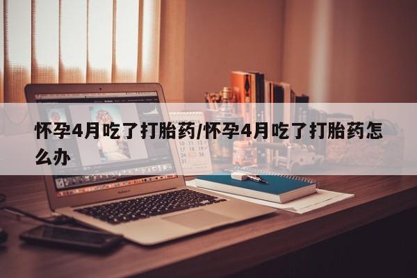 药流药怎么买怀孕4月吃了打胎药/怀孕4月吃了打胎药怎么办