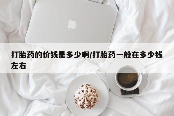 药流药怎么买打胎药的价钱是多少啊/打胎药一般在多少钱左右