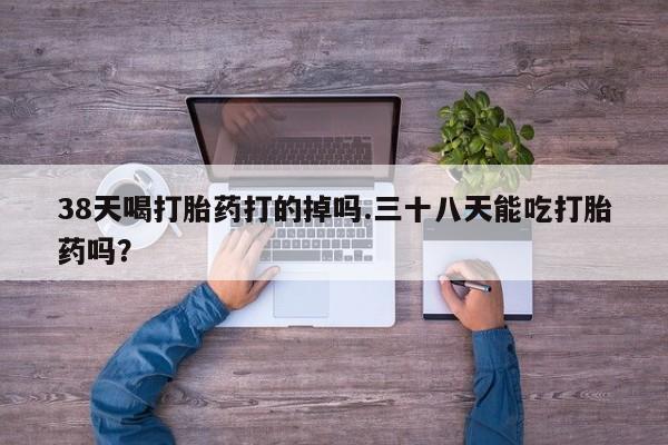 药流药怎么买38天喝打胎药打的掉吗.三十八天能吃打胎药吗？