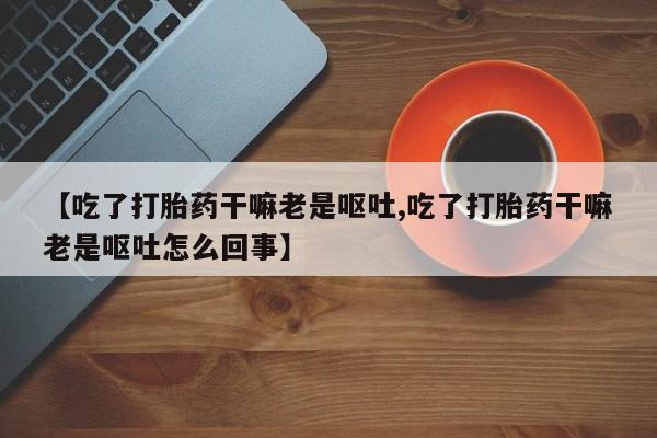 药流药怎么买【吃了打胎药干嘛老是呕吐,吃了打胎药干嘛老是呕吐怎么回事】