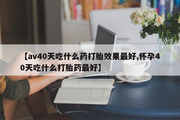 药流药怎么买【av40天吃什么药打胎效果最好,怀孕40天吃什么打胎药最好】