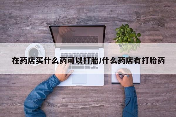 药流药怎么买在药店买什么药可以打胎/什么药店有打胎药