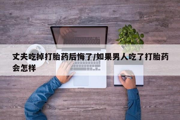 药流药怎么买丈夫吃掉打胎药后悔了/如果男人吃了打胎药会怎样