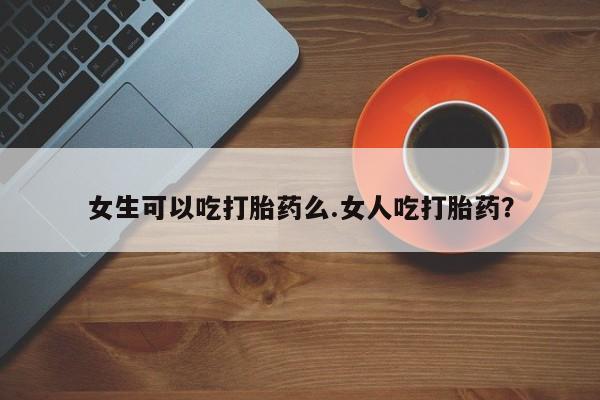 药流药怎么买女生可以吃打胎药么.女人吃打胎药？