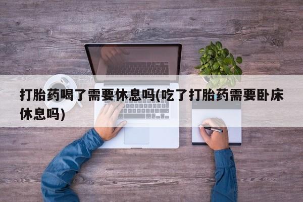 药流药怎么买打胎药喝了需要休息吗(吃了打胎药需要卧床休息吗)