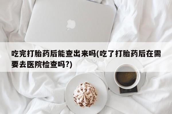 药流药怎么买吃完打胎药后能查出来吗(吃了打胎药后在需要去医院检查吗?)