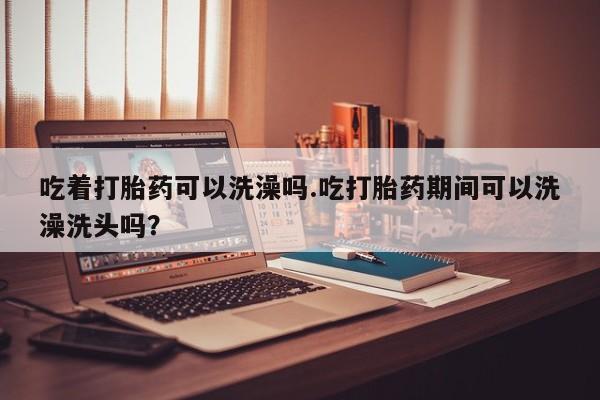 药流药怎么买吃着打胎药可以洗澡吗.吃打胎药期间可以洗澡洗头吗？