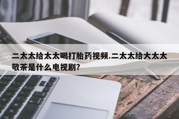 药流药怎么买二太太给太太喝打胎药视频.二太太给大太太敬茶是什么电视剧？