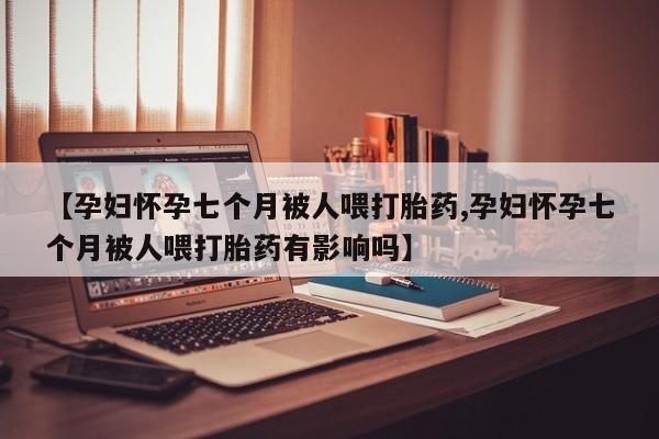 药流药怎么买【孕妇怀孕七个月被人喂打胎药,孕妇怀孕七个月被人喂打胎药有影响吗】