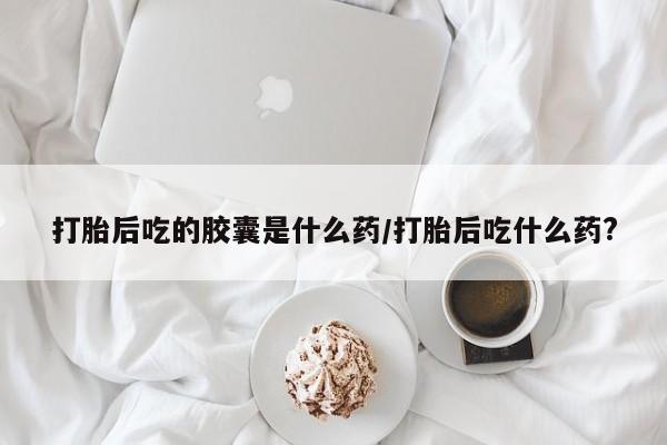 药流药怎么买打胎后吃的胶囊是什么药/打胎后吃什么药?