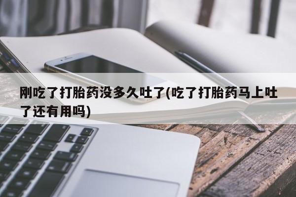 药流药怎么买刚吃了打胎药没多久吐了(吃了打胎药马上吐了还有用吗)