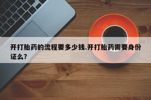 药流药怎么买开打胎药的流程要多少钱.开打胎药需要身份证么？