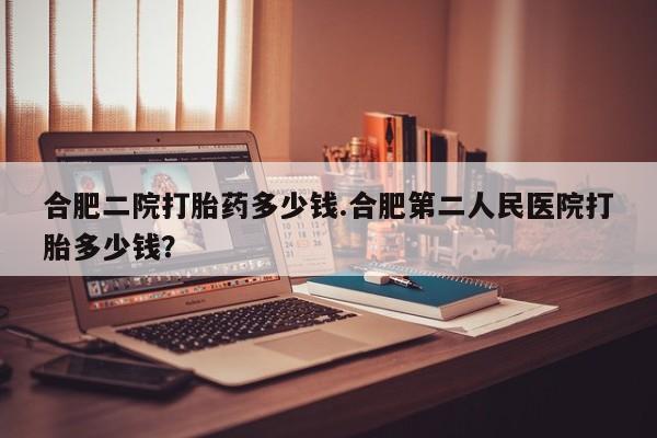 药流药怎么买合肥二院打胎药多少钱.合肥第二人民医院打胎多少钱？