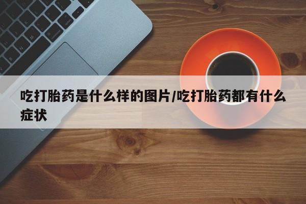 药流药怎么买吃打胎药是什么样的图片/吃打胎药都有什么症状