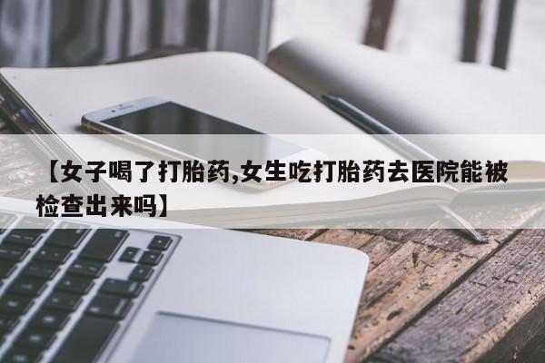 药流药怎么买【女子喝了打胎药,女生吃打胎药去医院能被检查出来吗】
