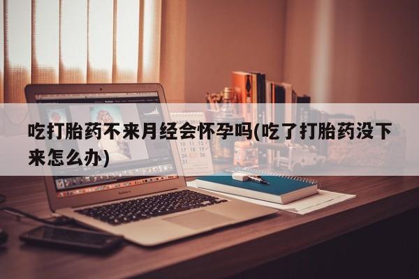 药流药怎么买吃打胎药不来月经会怀孕吗(吃了打胎药没下来怎么办)
