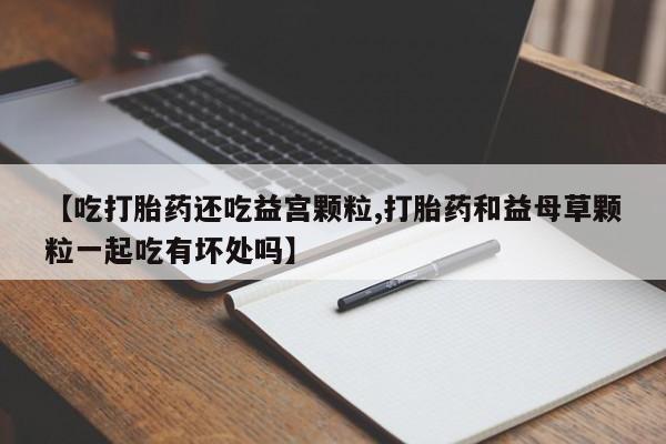 药流药怎么买【吃打胎药还吃益宫颗粒,打胎药和益母草颗粒一起吃有坏处吗】