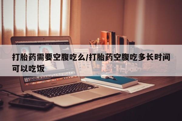 药流药怎么买打胎药需要空腹吃么/打胎药空腹吃多长时间可以吃饭