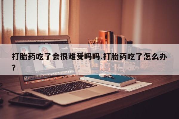 药流药怎么买打胎药吃了会很难受吗吗.打胎药吃了怎么办？